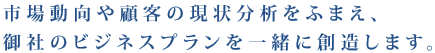 市場動向や顧客の現状分析を踏まえ、御社のビジネスプランを一緒に創造します。